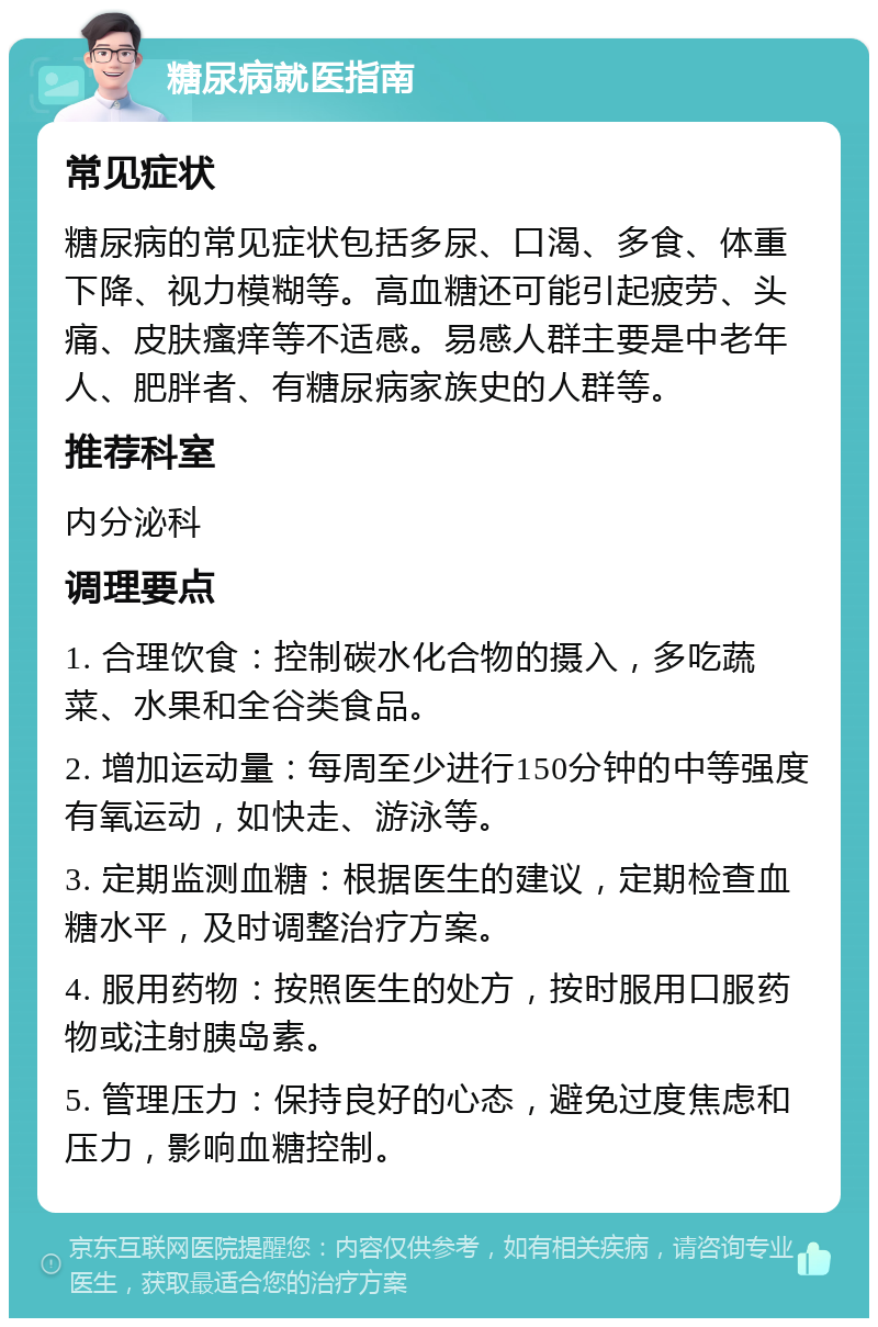 糖尿病就医指南 常见症状 糖尿病的常见症状包括多尿、口渴、多食、体重下降、视力模糊等。高血糖还可能引起疲劳、头痛、皮肤瘙痒等不适感。易感人群主要是中老年人、肥胖者、有糖尿病家族史的人群等。 推荐科室 内分泌科 调理要点 1. 合理饮食：控制碳水化合物的摄入，多吃蔬菜、水果和全谷类食品。 2. 增加运动量：每周至少进行150分钟的中等强度有氧运动，如快走、游泳等。 3. 定期监测血糖：根据医生的建议，定期检查血糖水平，及时调整治疗方案。 4. 服用药物：按照医生的处方，按时服用口服药物或注射胰岛素。 5. 管理压力：保持良好的心态，避免过度焦虑和压力，影响血糖控制。