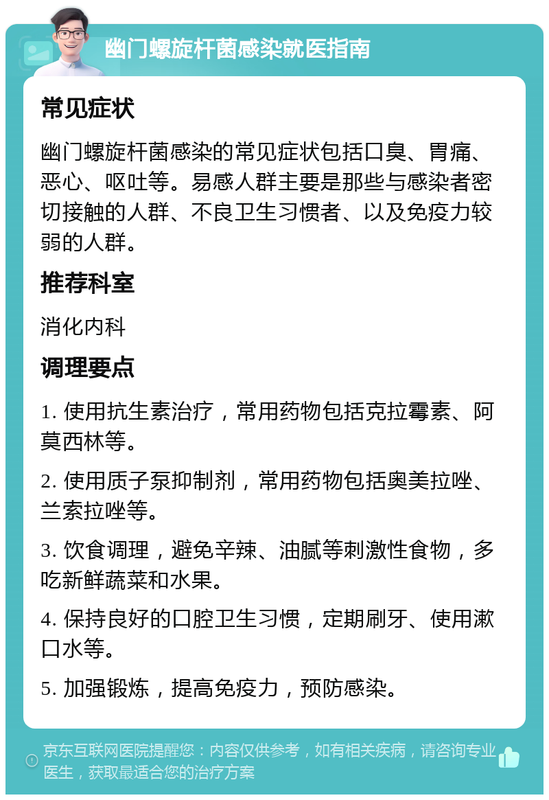 幽门螺旋杆菌感染就医指南 常见症状 幽门螺旋杆菌感染的常见症状包括口臭、胃痛、恶心、呕吐等。易感人群主要是那些与感染者密切接触的人群、不良卫生习惯者、以及免疫力较弱的人群。 推荐科室 消化内科 调理要点 1. 使用抗生素治疗，常用药物包括克拉霉素、阿莫西林等。 2. 使用质子泵抑制剂，常用药物包括奥美拉唑、兰索拉唑等。 3. 饮食调理，避免辛辣、油腻等刺激性食物，多吃新鲜蔬菜和水果。 4. 保持良好的口腔卫生习惯，定期刷牙、使用漱口水等。 5. 加强锻炼，提高免疫力，预防感染。