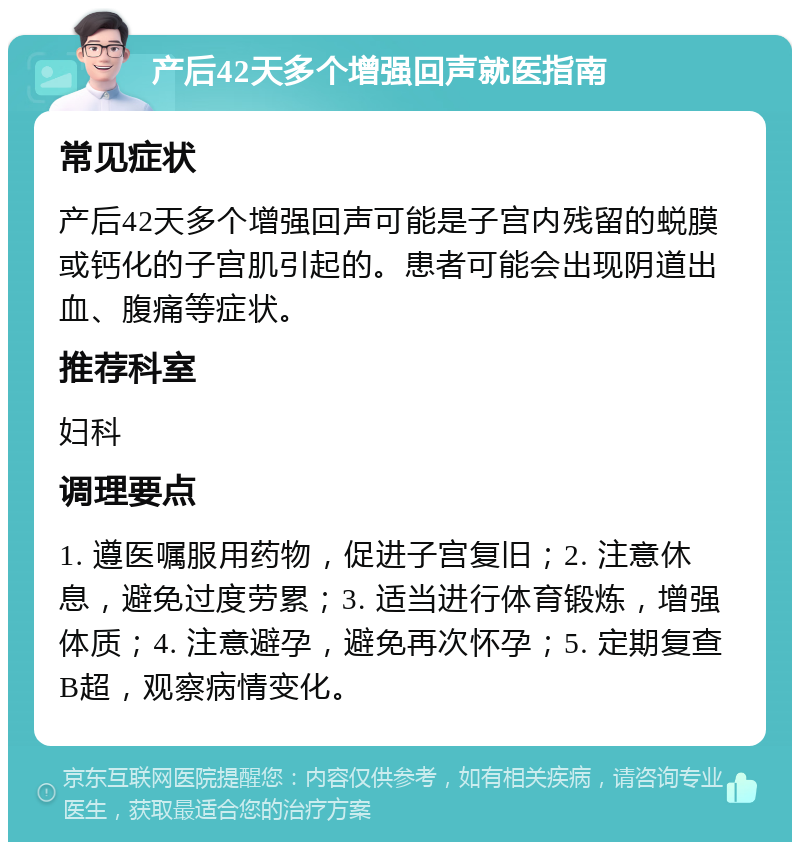 产后42天多个增强回声就医指南 常见症状 产后42天多个增强回声可能是子宫内残留的蜕膜或钙化的子宫肌引起的。患者可能会出现阴道出血、腹痛等症状。 推荐科室 妇科 调理要点 1. 遵医嘱服用药物，促进子宫复旧；2. 注意休息，避免过度劳累；3. 适当进行体育锻炼，增强体质；4. 注意避孕，避免再次怀孕；5. 定期复查B超，观察病情变化。