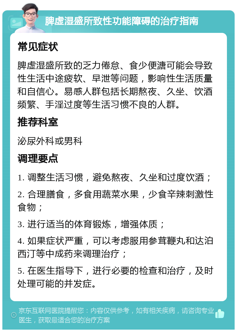 脾虚湿盛所致性功能障碍的治疗指南 常见症状 脾虚湿盛所致的乏力倦怠、食少便溏可能会导致性生活中途疲软、早泄等问题，影响性生活质量和自信心。易感人群包括长期熬夜、久坐、饮酒频繁、手淫过度等生活习惯不良的人群。 推荐科室 泌尿外科或男科 调理要点 1. 调整生活习惯，避免熬夜、久坐和过度饮酒； 2. 合理膳食，多食用蔬菜水果，少食辛辣刺激性食物； 3. 进行适当的体育锻炼，增强体质； 4. 如果症状严重，可以考虑服用参茸鞭丸和达泊西汀等中成药来调理治疗； 5. 在医生指导下，进行必要的检查和治疗，及时处理可能的并发症。