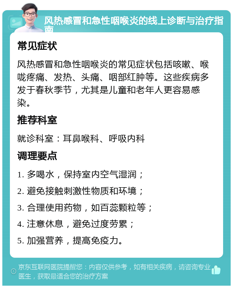 风热感冒和急性咽喉炎的线上诊断与治疗指南 常见症状 风热感冒和急性咽喉炎的常见症状包括咳嗽、喉咙疼痛、发热、头痛、咽部红肿等。这些疾病多发于春秋季节，尤其是儿童和老年人更容易感染。 推荐科室 就诊科室：耳鼻喉科、呼吸内科 调理要点 1. 多喝水，保持室内空气湿润； 2. 避免接触刺激性物质和环境； 3. 合理使用药物，如百蕊颗粒等； 4. 注意休息，避免过度劳累； 5. 加强营养，提高免疫力。