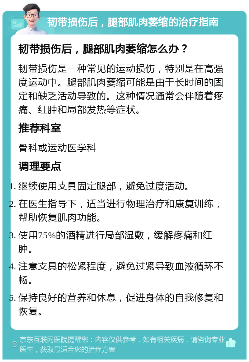 韧带损伤后，腿部肌肉萎缩的治疗指南 韧带损伤后，腿部肌肉萎缩怎么办？ 韧带损伤是一种常见的运动损伤，特别是在高强度运动中。腿部肌肉萎缩可能是由于长时间的固定和缺乏活动导致的。这种情况通常会伴随着疼痛、红肿和局部发热等症状。 推荐科室 骨科或运动医学科 调理要点 继续使用支具固定腿部，避免过度活动。 在医生指导下，适当进行物理治疗和康复训练，帮助恢复肌肉功能。 使用75%的酒精进行局部湿敷，缓解疼痛和红肿。 注意支具的松紧程度，避免过紧导致血液循环不畅。 保持良好的营养和休息，促进身体的自我修复和恢复。