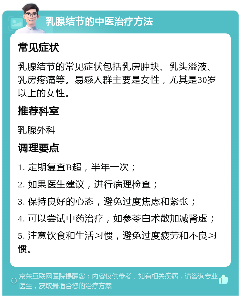 乳腺结节的中医治疗方法 常见症状 乳腺结节的常见症状包括乳房肿块、乳头溢液、乳房疼痛等。易感人群主要是女性，尤其是30岁以上的女性。 推荐科室 乳腺外科 调理要点 1. 定期复查B超，半年一次； 2. 如果医生建议，进行病理检查； 3. 保持良好的心态，避免过度焦虑和紧张； 4. 可以尝试中药治疗，如参苓白术散加减肾虚； 5. 注意饮食和生活习惯，避免过度疲劳和不良习惯。