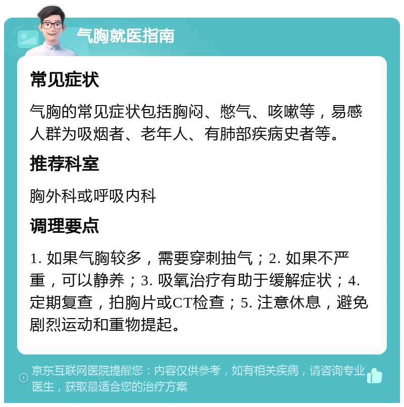 气胸就医指南 常见症状 气胸的常见症状包括胸闷、憋气、咳嗽等，易感人群为吸烟者、老年人、有肺部疾病史者等。 推荐科室 胸外科或呼吸内科 调理要点 1. 如果气胸较多，需要穿刺抽气；2. 如果不严重，可以静养；3. 吸氧治疗有助于缓解症状；4. 定期复查，拍胸片或CT检查；5. 注意休息，避免剧烈运动和重物提起。