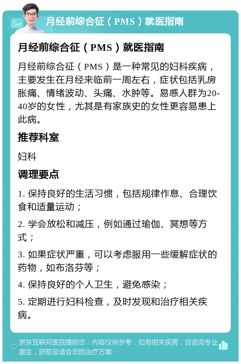 月经前综合征（PMS）就医指南 月经前综合征（PMS）就医指南 月经前综合征（PMS）是一种常见的妇科疾病，主要发生在月经来临前一周左右，症状包括乳房胀痛、情绪波动、头痛、水肿等。易感人群为20-40岁的女性，尤其是有家族史的女性更容易患上此病。 推荐科室 妇科 调理要点 1. 保持良好的生活习惯，包括规律作息、合理饮食和适量运动； 2. 学会放松和减压，例如通过瑜伽、冥想等方式； 3. 如果症状严重，可以考虑服用一些缓解症状的药物，如布洛芬等； 4. 保持良好的个人卫生，避免感染； 5. 定期进行妇科检查，及时发现和治疗相关疾病。