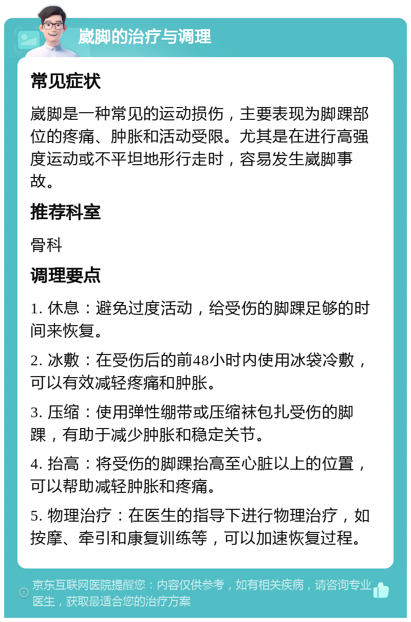 崴脚的治疗与调理 常见症状 崴脚是一种常见的运动损伤，主要表现为脚踝部位的疼痛、肿胀和活动受限。尤其是在进行高强度运动或不平坦地形行走时，容易发生崴脚事故。 推荐科室 骨科 调理要点 1. 休息：避免过度活动，给受伤的脚踝足够的时间来恢复。 2. 冰敷：在受伤后的前48小时内使用冰袋冷敷，可以有效减轻疼痛和肿胀。 3. 压缩：使用弹性绷带或压缩袜包扎受伤的脚踝，有助于减少肿胀和稳定关节。 4. 抬高：将受伤的脚踝抬高至心脏以上的位置，可以帮助减轻肿胀和疼痛。 5. 物理治疗：在医生的指导下进行物理治疗，如按摩、牵引和康复训练等，可以加速恢复过程。