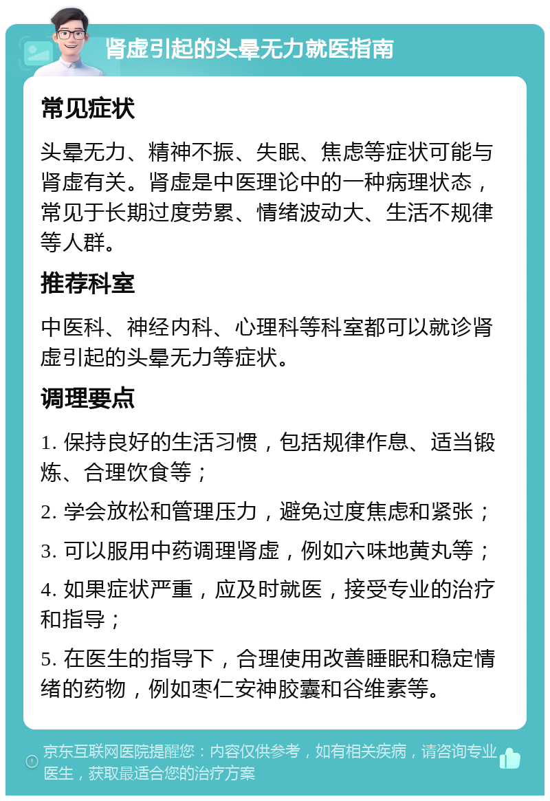 肾虚引起的头晕无力就医指南 常见症状 头晕无力、精神不振、失眠、焦虑等症状可能与肾虚有关。肾虚是中医理论中的一种病理状态，常见于长期过度劳累、情绪波动大、生活不规律等人群。 推荐科室 中医科、神经内科、心理科等科室都可以就诊肾虚引起的头晕无力等症状。 调理要点 1. 保持良好的生活习惯，包括规律作息、适当锻炼、合理饮食等； 2. 学会放松和管理压力，避免过度焦虑和紧张； 3. 可以服用中药调理肾虚，例如六味地黄丸等； 4. 如果症状严重，应及时就医，接受专业的治疗和指导； 5. 在医生的指导下，合理使用改善睡眠和稳定情绪的药物，例如枣仁安神胶囊和谷维素等。