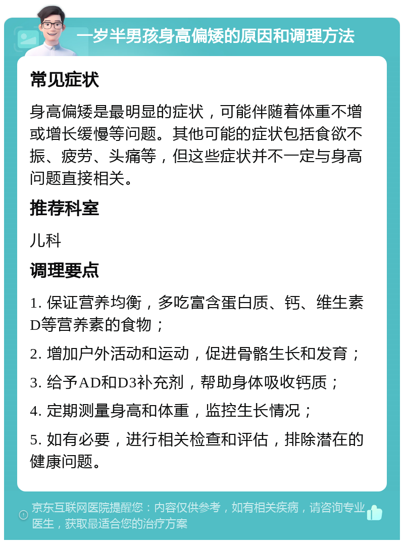 一岁半男孩身高偏矮的原因和调理方法 常见症状 身高偏矮是最明显的症状，可能伴随着体重不增或增长缓慢等问题。其他可能的症状包括食欲不振、疲劳、头痛等，但这些症状并不一定与身高问题直接相关。 推荐科室 儿科 调理要点 1. 保证营养均衡，多吃富含蛋白质、钙、维生素D等营养素的食物； 2. 增加户外活动和运动，促进骨骼生长和发育； 3. 给予AD和D3补充剂，帮助身体吸收钙质； 4. 定期测量身高和体重，监控生长情况； 5. 如有必要，进行相关检查和评估，排除潜在的健康问题。