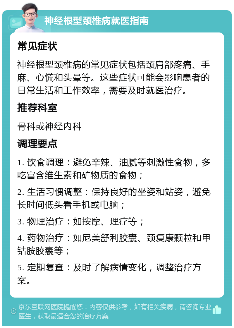 神经根型颈椎病就医指南 常见症状 神经根型颈椎病的常见症状包括颈肩部疼痛、手麻、心慌和头晕等。这些症状可能会影响患者的日常生活和工作效率，需要及时就医治疗。 推荐科室 骨科或神经内科 调理要点 1. 饮食调理：避免辛辣、油腻等刺激性食物，多吃富含维生素和矿物质的食物； 2. 生活习惯调整：保持良好的坐姿和站姿，避免长时间低头看手机或电脑； 3. 物理治疗：如按摩、理疗等； 4. 药物治疗：如尼美舒利胶囊、颈复康颗粒和甲钴胺胶囊等； 5. 定期复查：及时了解病情变化，调整治疗方案。