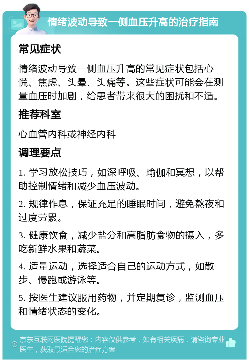 情绪波动导致一侧血压升高的治疗指南 常见症状 情绪波动导致一侧血压升高的常见症状包括心慌、焦虑、头晕、头痛等。这些症状可能会在测量血压时加剧，给患者带来很大的困扰和不适。 推荐科室 心血管内科或神经内科 调理要点 1. 学习放松技巧，如深呼吸、瑜伽和冥想，以帮助控制情绪和减少血压波动。 2. 规律作息，保证充足的睡眠时间，避免熬夜和过度劳累。 3. 健康饮食，减少盐分和高脂肪食物的摄入，多吃新鲜水果和蔬菜。 4. 适量运动，选择适合自己的运动方式，如散步、慢跑或游泳等。 5. 按医生建议服用药物，并定期复诊，监测血压和情绪状态的变化。