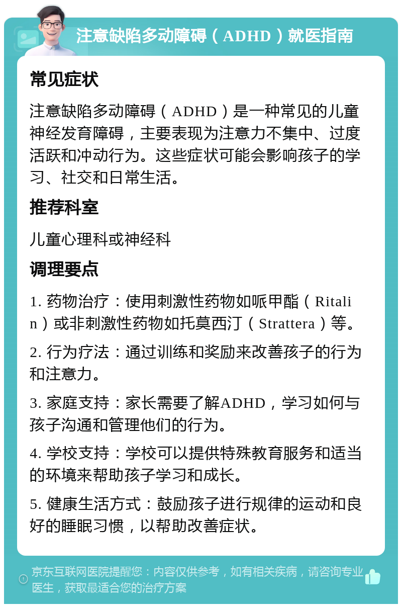 注意缺陷多动障碍（ADHD）就医指南 常见症状 注意缺陷多动障碍（ADHD）是一种常见的儿童神经发育障碍，主要表现为注意力不集中、过度活跃和冲动行为。这些症状可能会影响孩子的学习、社交和日常生活。 推荐科室 儿童心理科或神经科 调理要点 1. 药物治疗：使用刺激性药物如哌甲酯（Ritalin）或非刺激性药物如托莫西汀（Strattera）等。 2. 行为疗法：通过训练和奖励来改善孩子的行为和注意力。 3. 家庭支持：家长需要了解ADHD，学习如何与孩子沟通和管理他们的行为。 4. 学校支持：学校可以提供特殊教育服务和适当的环境来帮助孩子学习和成长。 5. 健康生活方式：鼓励孩子进行规律的运动和良好的睡眠习惯，以帮助改善症状。