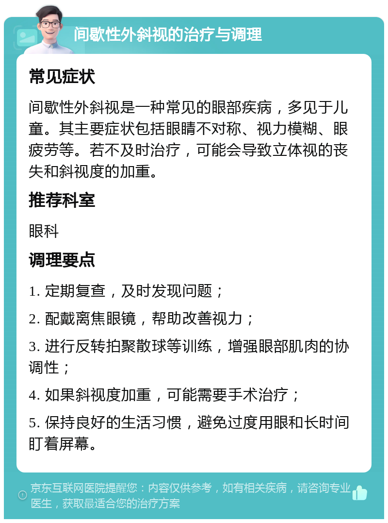 间歇性外斜视的治疗与调理 常见症状 间歇性外斜视是一种常见的眼部疾病，多见于儿童。其主要症状包括眼睛不对称、视力模糊、眼疲劳等。若不及时治疗，可能会导致立体视的丧失和斜视度的加重。 推荐科室 眼科 调理要点 1. 定期复查，及时发现问题； 2. 配戴离焦眼镜，帮助改善视力； 3. 进行反转拍聚散球等训练，增强眼部肌肉的协调性； 4. 如果斜视度加重，可能需要手术治疗； 5. 保持良好的生活习惯，避免过度用眼和长时间盯着屏幕。