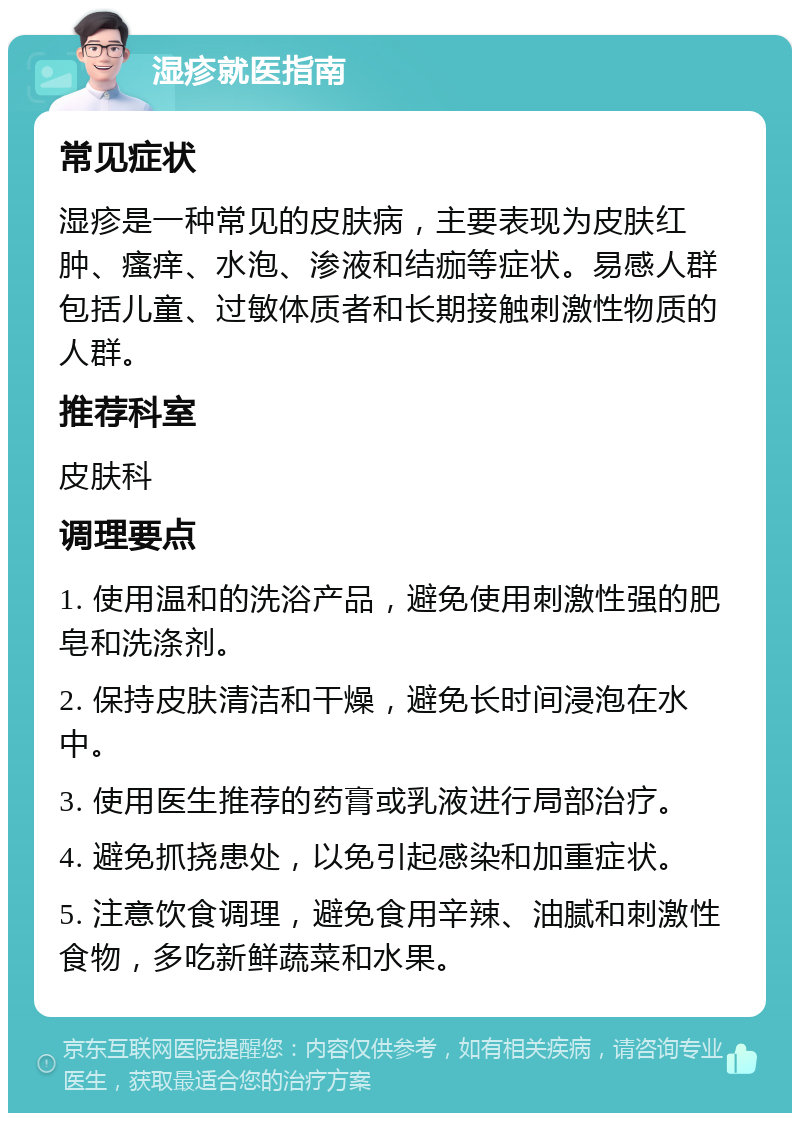 湿疹就医指南 常见症状 湿疹是一种常见的皮肤病，主要表现为皮肤红肿、瘙痒、水泡、渗液和结痂等症状。易感人群包括儿童、过敏体质者和长期接触刺激性物质的人群。 推荐科室 皮肤科 调理要点 1. 使用温和的洗浴产品，避免使用刺激性强的肥皂和洗涤剂。 2. 保持皮肤清洁和干燥，避免长时间浸泡在水中。 3. 使用医生推荐的药膏或乳液进行局部治疗。 4. 避免抓挠患处，以免引起感染和加重症状。 5. 注意饮食调理，避免食用辛辣、油腻和刺激性食物，多吃新鲜蔬菜和水果。