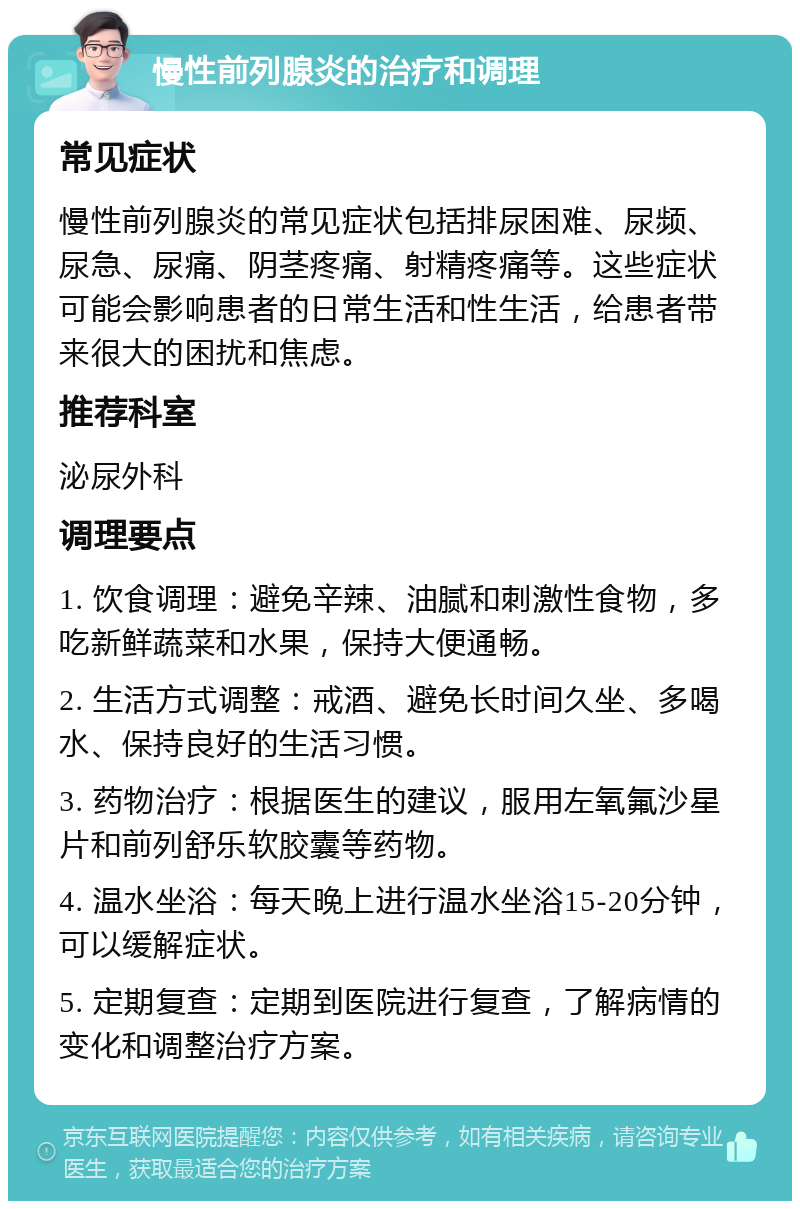 慢性前列腺炎的治疗和调理 常见症状 慢性前列腺炎的常见症状包括排尿困难、尿频、尿急、尿痛、阴茎疼痛、射精疼痛等。这些症状可能会影响患者的日常生活和性生活，给患者带来很大的困扰和焦虑。 推荐科室 泌尿外科 调理要点 1. 饮食调理：避免辛辣、油腻和刺激性食物，多吃新鲜蔬菜和水果，保持大便通畅。 2. 生活方式调整：戒酒、避免长时间久坐、多喝水、保持良好的生活习惯。 3. 药物治疗：根据医生的建议，服用左氧氟沙星片和前列舒乐软胶囊等药物。 4. 温水坐浴：每天晚上进行温水坐浴15-20分钟，可以缓解症状。 5. 定期复查：定期到医院进行复查，了解病情的变化和调整治疗方案。