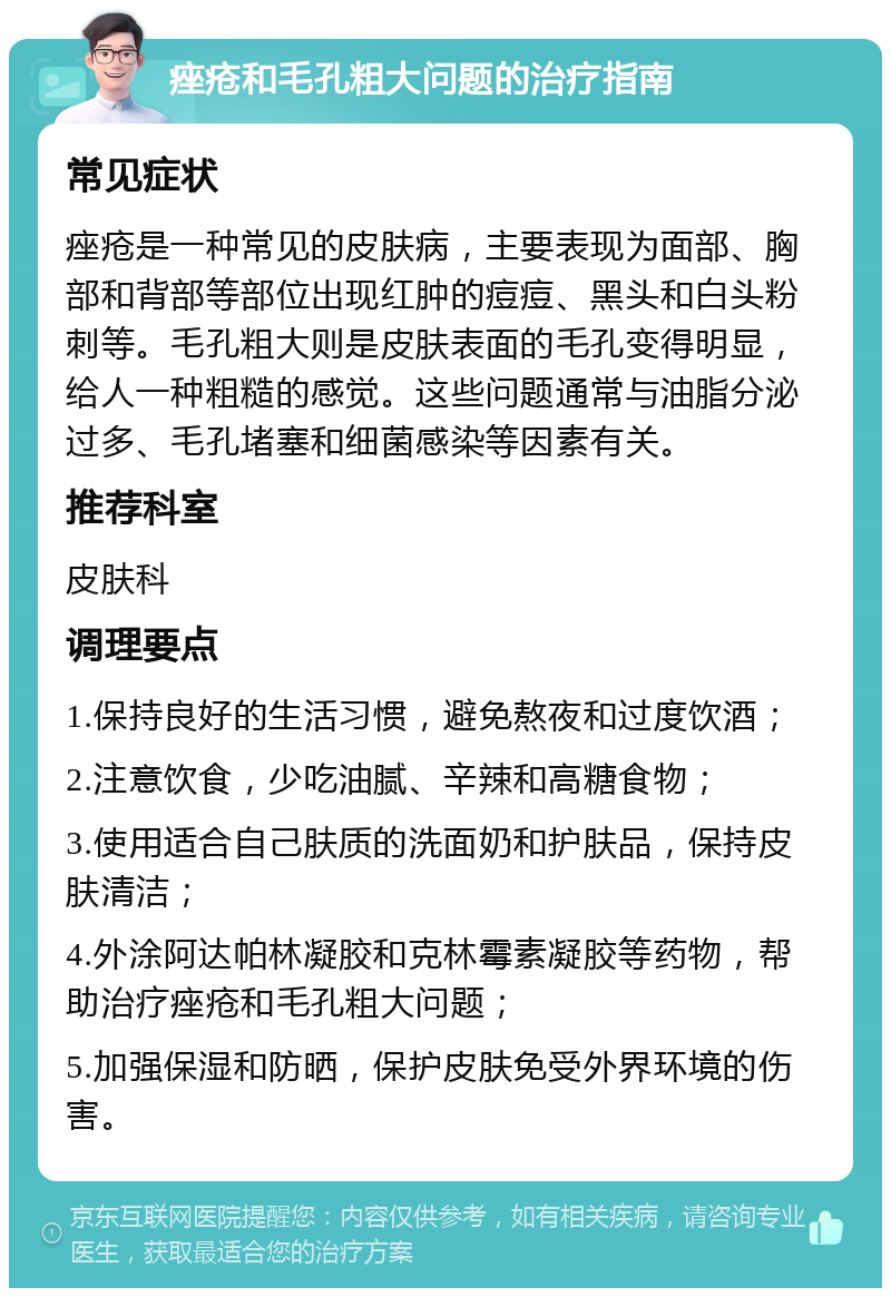 痤疮和毛孔粗大问题的治疗指南 常见症状 痤疮是一种常见的皮肤病，主要表现为面部、胸部和背部等部位出现红肿的痘痘、黑头和白头粉刺等。毛孔粗大则是皮肤表面的毛孔变得明显，给人一种粗糙的感觉。这些问题通常与油脂分泌过多、毛孔堵塞和细菌感染等因素有关。 推荐科室 皮肤科 调理要点 1.保持良好的生活习惯，避免熬夜和过度饮酒； 2.注意饮食，少吃油腻、辛辣和高糖食物； 3.使用适合自己肤质的洗面奶和护肤品，保持皮肤清洁； 4.外涂阿达帕林凝胶和克林霉素凝胶等药物，帮助治疗痤疮和毛孔粗大问题； 5.加强保湿和防晒，保护皮肤免受外界环境的伤害。