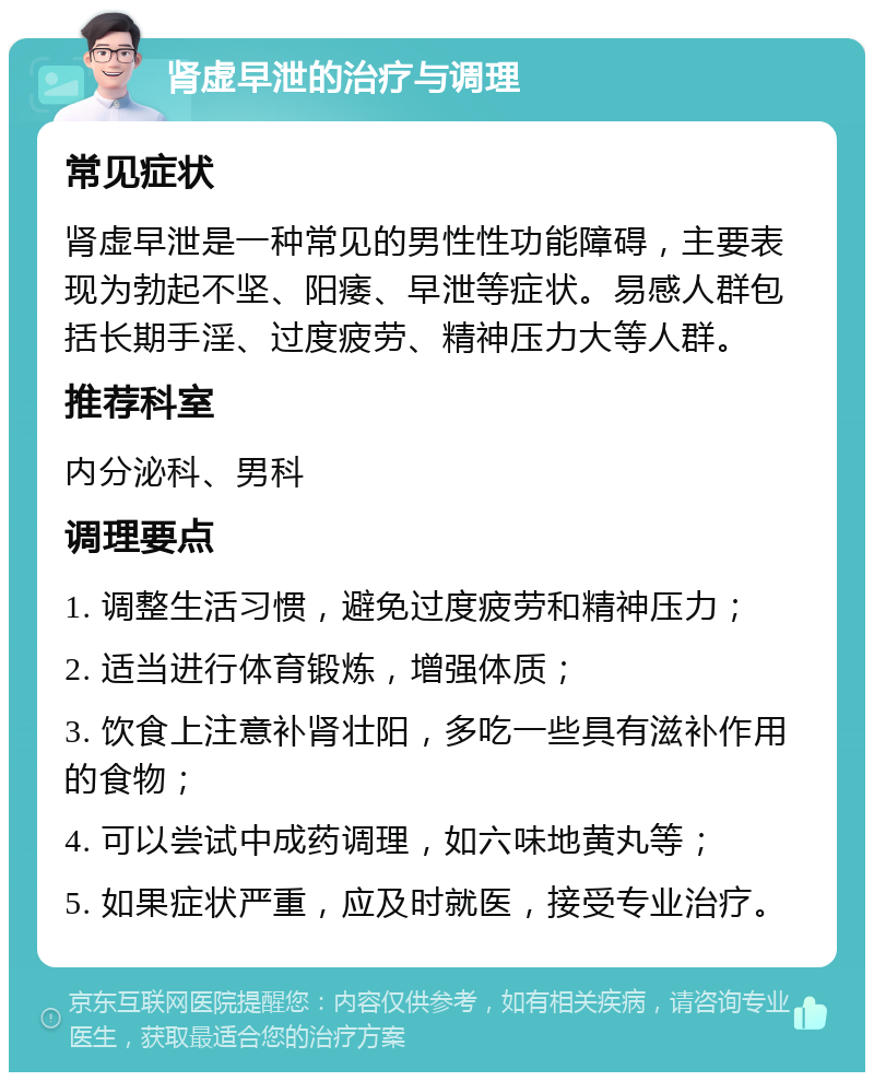 肾虚早泄的治疗与调理 常见症状 肾虚早泄是一种常见的男性性功能障碍，主要表现为勃起不坚、阳痿、早泄等症状。易感人群包括长期手淫、过度疲劳、精神压力大等人群。 推荐科室 内分泌科、男科 调理要点 1. 调整生活习惯，避免过度疲劳和精神压力； 2. 适当进行体育锻炼，增强体质； 3. 饮食上注意补肾壮阳，多吃一些具有滋补作用的食物； 4. 可以尝试中成药调理，如六味地黄丸等； 5. 如果症状严重，应及时就医，接受专业治疗。