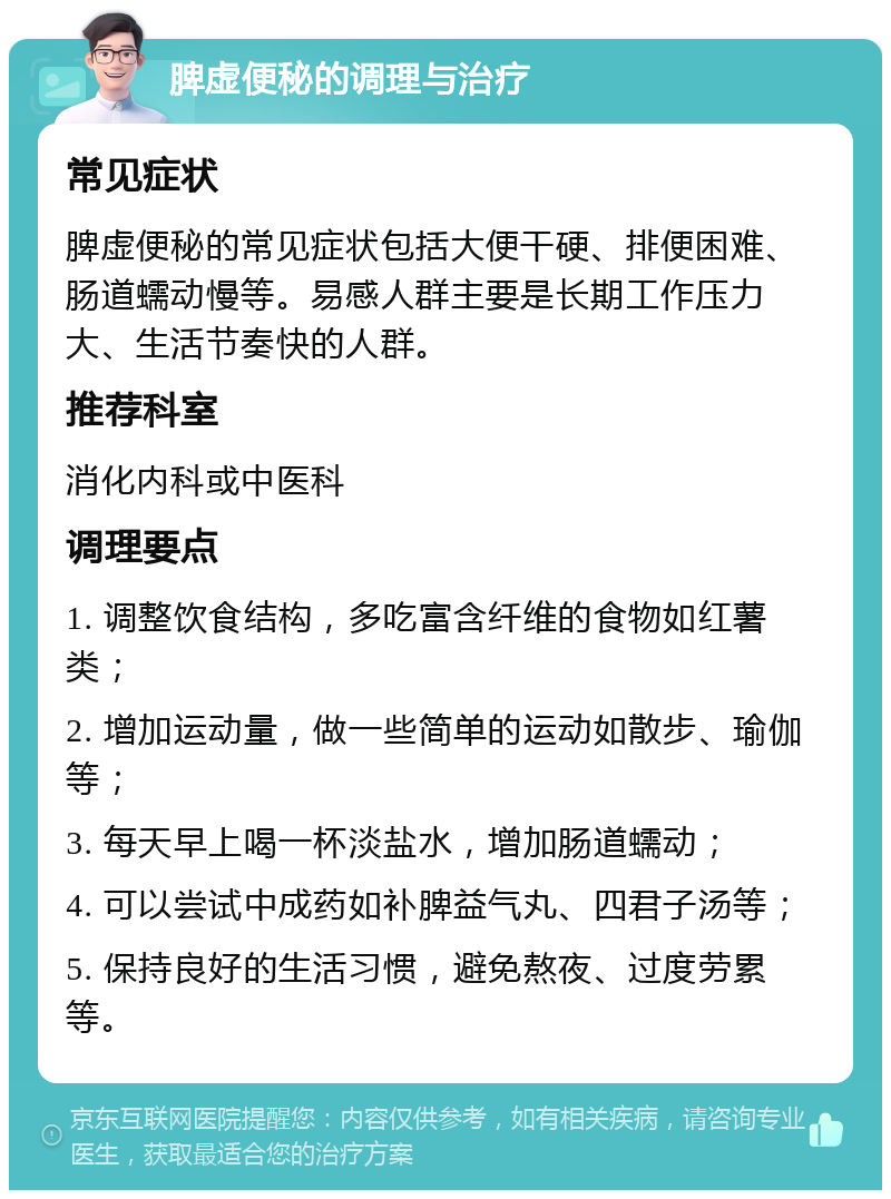 脾虚便秘的调理与治疗 常见症状 脾虚便秘的常见症状包括大便干硬、排便困难、肠道蠕动慢等。易感人群主要是长期工作压力大、生活节奏快的人群。 推荐科室 消化内科或中医科 调理要点 1. 调整饮食结构，多吃富含纤维的食物如红薯类； 2. 增加运动量，做一些简单的运动如散步、瑜伽等； 3. 每天早上喝一杯淡盐水，增加肠道蠕动； 4. 可以尝试中成药如补脾益气丸、四君子汤等； 5. 保持良好的生活习惯，避免熬夜、过度劳累等。