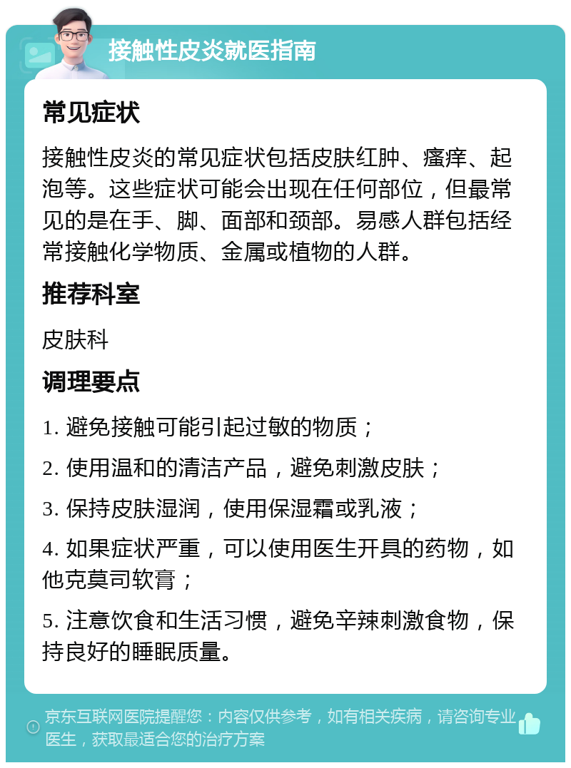 接触性皮炎就医指南 常见症状 接触性皮炎的常见症状包括皮肤红肿、瘙痒、起泡等。这些症状可能会出现在任何部位，但最常见的是在手、脚、面部和颈部。易感人群包括经常接触化学物质、金属或植物的人群。 推荐科室 皮肤科 调理要点 1. 避免接触可能引起过敏的物质； 2. 使用温和的清洁产品，避免刺激皮肤； 3. 保持皮肤湿润，使用保湿霜或乳液； 4. 如果症状严重，可以使用医生开具的药物，如他克莫司软膏； 5. 注意饮食和生活习惯，避免辛辣刺激食物，保持良好的睡眠质量。