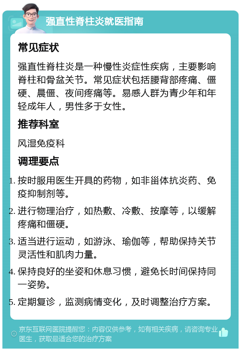 强直性脊柱炎就医指南 常见症状 强直性脊柱炎是一种慢性炎症性疾病，主要影响脊柱和骨盆关节。常见症状包括腰背部疼痛、僵硬、晨僵、夜间疼痛等。易感人群为青少年和年轻成年人，男性多于女性。 推荐科室 风湿免疫科 调理要点 按时服用医生开具的药物，如非甾体抗炎药、免疫抑制剂等。 进行物理治疗，如热敷、冷敷、按摩等，以缓解疼痛和僵硬。 适当进行运动，如游泳、瑜伽等，帮助保持关节灵活性和肌肉力量。 保持良好的坐姿和休息习惯，避免长时间保持同一姿势。 定期复诊，监测病情变化，及时调整治疗方案。