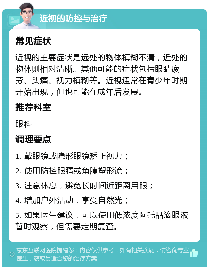 近视的防控与治疗 常见症状 近视的主要症状是远处的物体模糊不清，近处的物体则相对清晰。其他可能的症状包括眼睛疲劳、头痛、视力模糊等。近视通常在青少年时期开始出现，但也可能在成年后发展。 推荐科室 眼科 调理要点 1. 戴眼镜或隐形眼镜矫正视力； 2. 使用防控眼睛或角膜塑形镜； 3. 注意休息，避免长时间近距离用眼； 4. 增加户外活动，享受自然光； 5. 如果医生建议，可以使用低浓度阿托品滴眼液暂时观察，但需要定期复查。