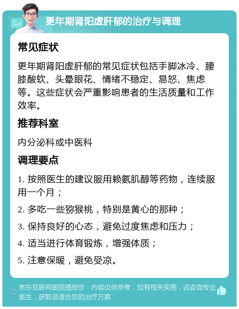 更年期肾阳虚肝郁的治疗与调理 常见症状 更年期肾阳虚肝郁的常见症状包括手脚冰冷、腰膝酸软、头晕眼花、情绪不稳定、易怒、焦虑等。这些症状会严重影响患者的生活质量和工作效率。 推荐科室 内分泌科或中医科 调理要点 1. 按照医生的建议服用赖氨肌醇等药物，连续服用一个月； 2. 多吃一些猕猴桃，特别是黄心的那种； 3. 保持良好的心态，避免过度焦虑和压力； 4. 适当进行体育锻炼，增强体质； 5. 注意保暖，避免受凉。