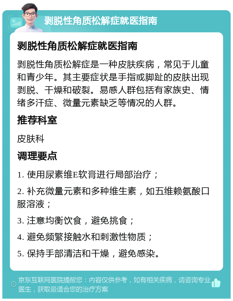 剥脱性角质松解症就医指南 剥脱性角质松解症就医指南 剥脱性角质松解症是一种皮肤疾病，常见于儿童和青少年。其主要症状是手指或脚趾的皮肤出现剥脱、干燥和破裂。易感人群包括有家族史、情绪多汗症、微量元素缺乏等情况的人群。 推荐科室 皮肤科 调理要点 1. 使用尿素维E软膏进行局部治疗； 2. 补充微量元素和多种维生素，如五维赖氨酸口服溶液； 3. 注意均衡饮食，避免挑食； 4. 避免频繁接触水和刺激性物质； 5. 保持手部清洁和干燥，避免感染。