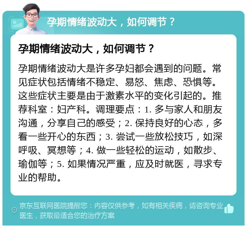 孕期情绪波动大，如何调节？ 孕期情绪波动大，如何调节？ 孕期情绪波动大是许多孕妇都会遇到的问题。常见症状包括情绪不稳定、易怒、焦虑、恐惧等。这些症状主要是由于激素水平的变化引起的。推荐科室：妇产科。调理要点：1. 多与家人和朋友沟通，分享自己的感受；2. 保持良好的心态，多看一些开心的东西；3. 尝试一些放松技巧，如深呼吸、冥想等；4. 做一些轻松的运动，如散步、瑜伽等；5. 如果情况严重，应及时就医，寻求专业的帮助。