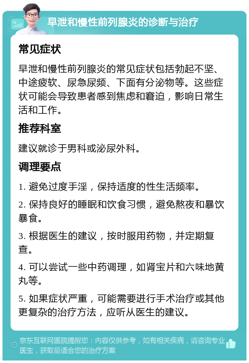 早泄和慢性前列腺炎的诊断与治疗 常见症状 早泄和慢性前列腺炎的常见症状包括勃起不坚、中途疲软、尿急尿频、下面有分泌物等。这些症状可能会导致患者感到焦虑和窘迫，影响日常生活和工作。 推荐科室 建议就诊于男科或泌尿外科。 调理要点 1. 避免过度手淫，保持适度的性生活频率。 2. 保持良好的睡眠和饮食习惯，避免熬夜和暴饮暴食。 3. 根据医生的建议，按时服用药物，并定期复查。 4. 可以尝试一些中药调理，如肾宝片和六味地黄丸等。 5. 如果症状严重，可能需要进行手术治疗或其他更复杂的治疗方法，应听从医生的建议。