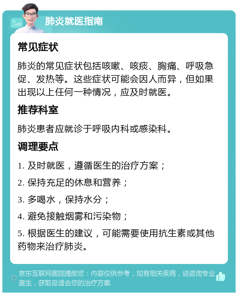 肺炎就医指南 常见症状 肺炎的常见症状包括咳嗽、咳痰、胸痛、呼吸急促、发热等。这些症状可能会因人而异，但如果出现以上任何一种情况，应及时就医。 推荐科室 肺炎患者应就诊于呼吸内科或感染科。 调理要点 1. 及时就医，遵循医生的治疗方案； 2. 保持充足的休息和营养； 3. 多喝水，保持水分； 4. 避免接触烟雾和污染物； 5. 根据医生的建议，可能需要使用抗生素或其他药物来治疗肺炎。