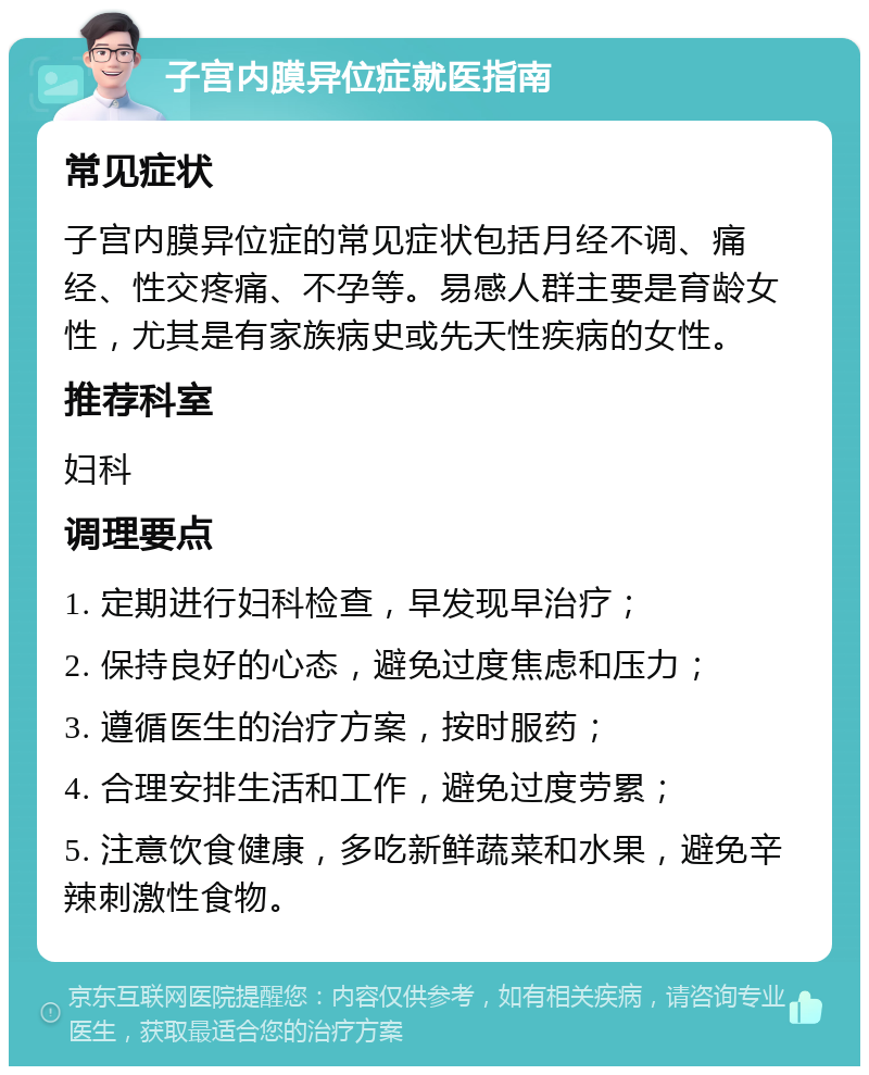 子宫内膜异位症就医指南 常见症状 子宫内膜异位症的常见症状包括月经不调、痛经、性交疼痛、不孕等。易感人群主要是育龄女性，尤其是有家族病史或先天性疾病的女性。 推荐科室 妇科 调理要点 1. 定期进行妇科检查，早发现早治疗； 2. 保持良好的心态，避免过度焦虑和压力； 3. 遵循医生的治疗方案，按时服药； 4. 合理安排生活和工作，避免过度劳累； 5. 注意饮食健康，多吃新鲜蔬菜和水果，避免辛辣刺激性食物。