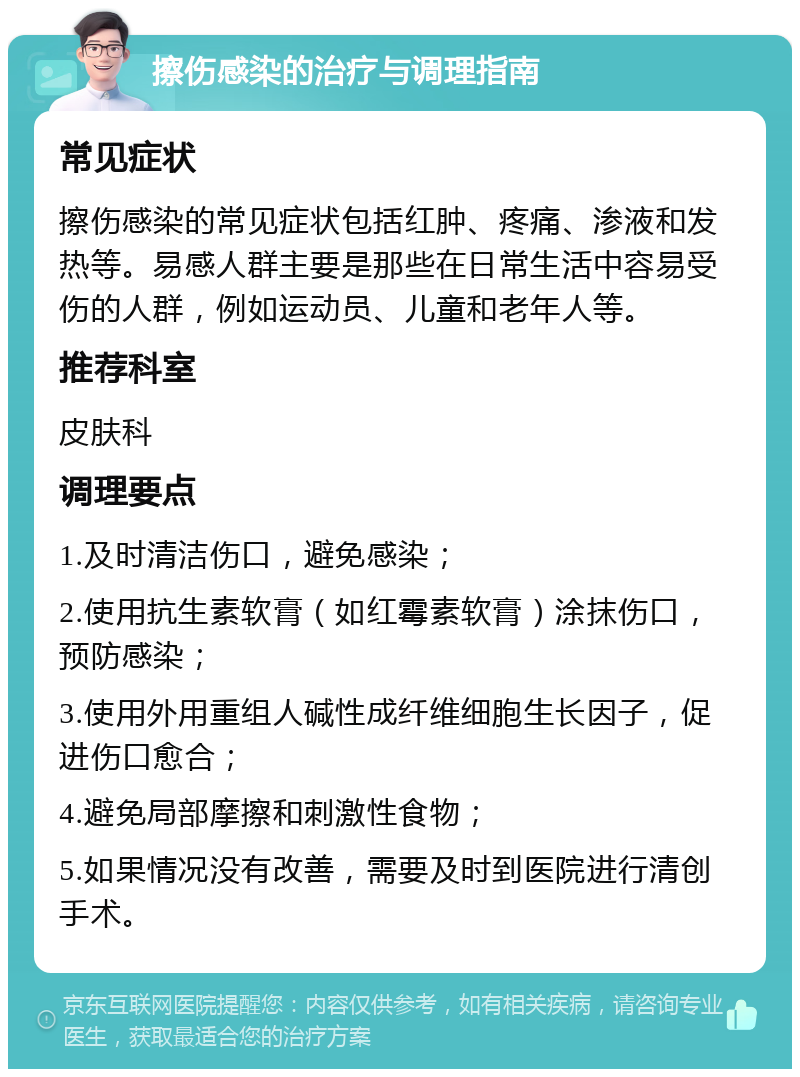 擦伤感染的治疗与调理指南 常见症状 擦伤感染的常见症状包括红肿、疼痛、渗液和发热等。易感人群主要是那些在日常生活中容易受伤的人群，例如运动员、儿童和老年人等。 推荐科室 皮肤科 调理要点 1.及时清洁伤口，避免感染； 2.使用抗生素软膏（如红霉素软膏）涂抹伤口，预防感染； 3.使用外用重组人碱性成纤维细胞生长因子，促进伤口愈合； 4.避免局部摩擦和刺激性食物； 5.如果情况没有改善，需要及时到医院进行清创手术。