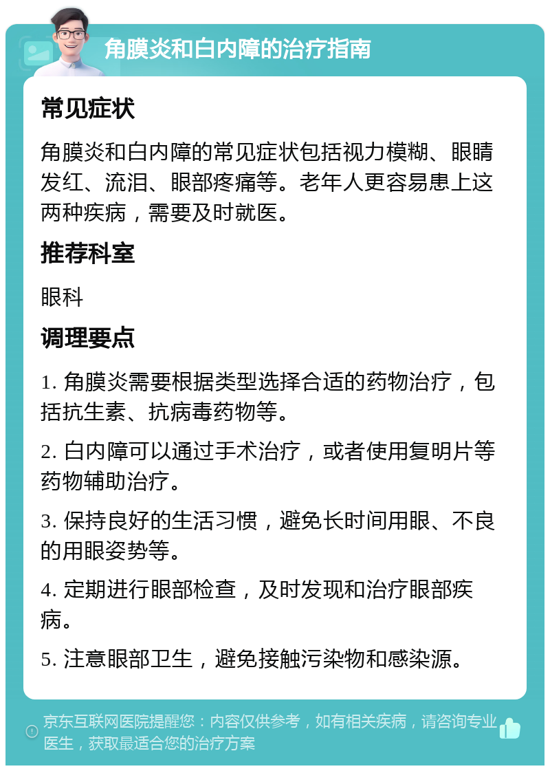 角膜炎和白内障的治疗指南 常见症状 角膜炎和白内障的常见症状包括视力模糊、眼睛发红、流泪、眼部疼痛等。老年人更容易患上这两种疾病，需要及时就医。 推荐科室 眼科 调理要点 1. 角膜炎需要根据类型选择合适的药物治疗，包括抗生素、抗病毒药物等。 2. 白内障可以通过手术治疗，或者使用复明片等药物辅助治疗。 3. 保持良好的生活习惯，避免长时间用眼、不良的用眼姿势等。 4. 定期进行眼部检查，及时发现和治疗眼部疾病。 5. 注意眼部卫生，避免接触污染物和感染源。