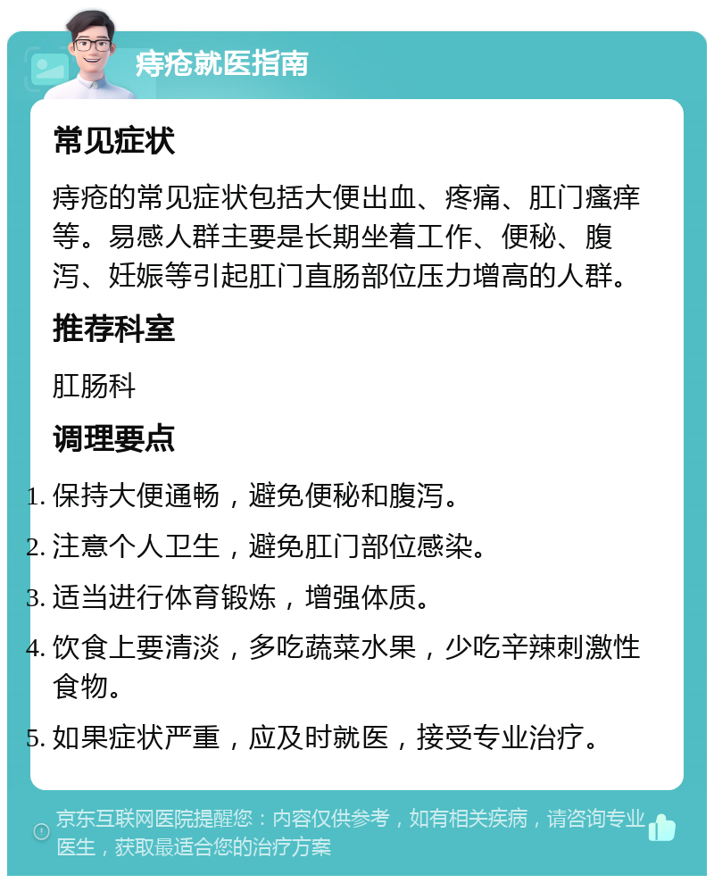 痔疮就医指南 常见症状 痔疮的常见症状包括大便出血、疼痛、肛门瘙痒等。易感人群主要是长期坐着工作、便秘、腹泻、妊娠等引起肛门直肠部位压力增高的人群。 推荐科室 肛肠科 调理要点 保持大便通畅，避免便秘和腹泻。 注意个人卫生，避免肛门部位感染。 适当进行体育锻炼，增强体质。 饮食上要清淡，多吃蔬菜水果，少吃辛辣刺激性食物。 如果症状严重，应及时就医，接受专业治疗。