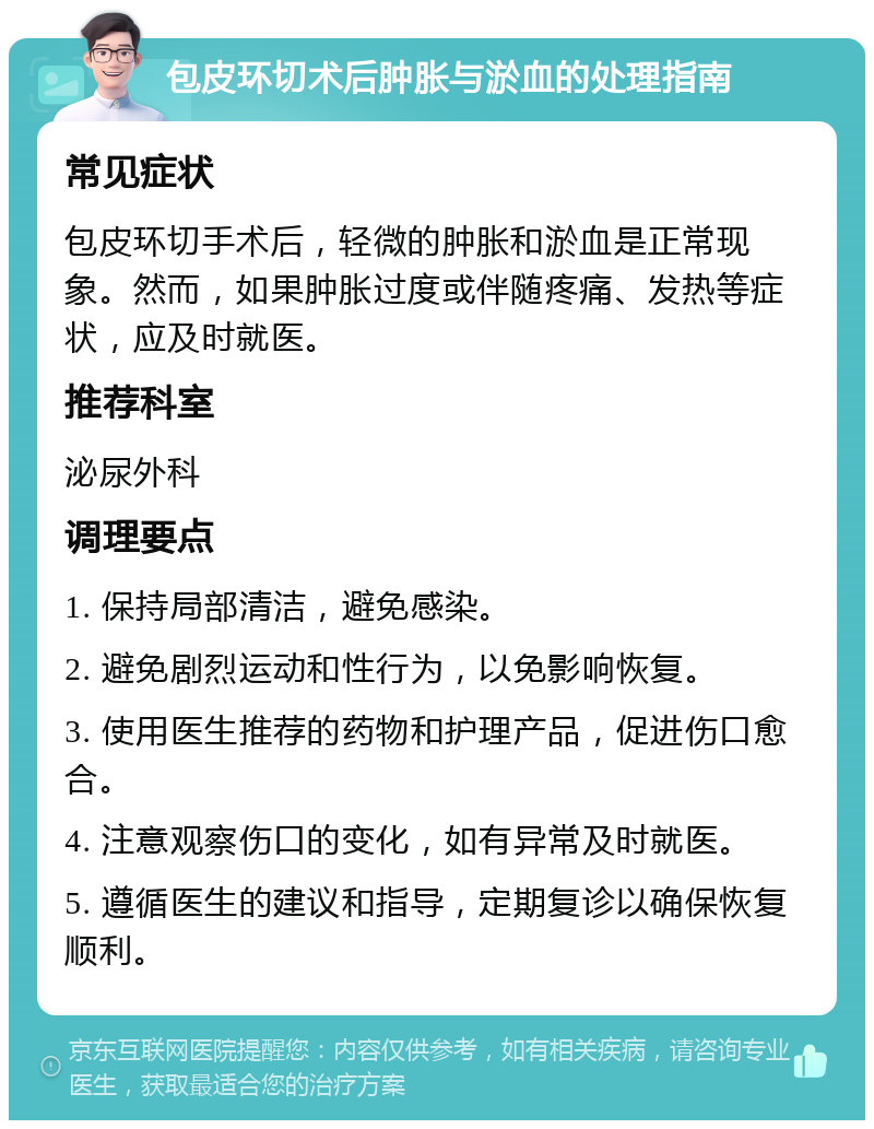 包皮环切术后肿胀与淤血的处理指南 常见症状 包皮环切手术后，轻微的肿胀和淤血是正常现象。然而，如果肿胀过度或伴随疼痛、发热等症状，应及时就医。 推荐科室 泌尿外科 调理要点 1. 保持局部清洁，避免感染。 2. 避免剧烈运动和性行为，以免影响恢复。 3. 使用医生推荐的药物和护理产品，促进伤口愈合。 4. 注意观察伤口的变化，如有异常及时就医。 5. 遵循医生的建议和指导，定期复诊以确保恢复顺利。