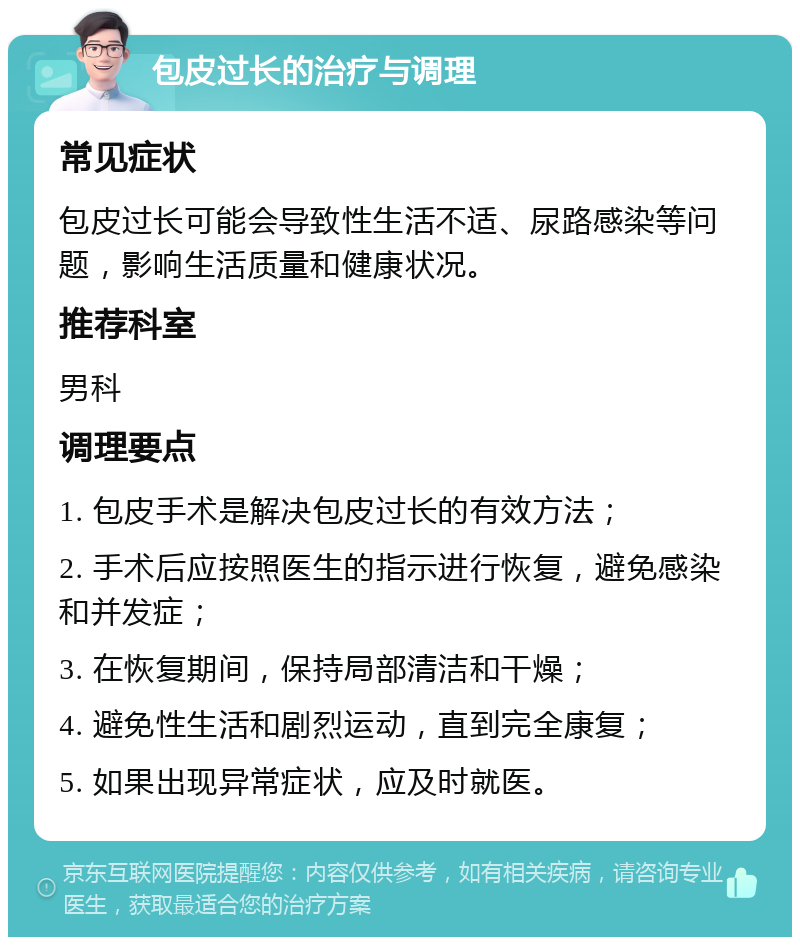 包皮过长的治疗与调理 常见症状 包皮过长可能会导致性生活不适、尿路感染等问题，影响生活质量和健康状况。 推荐科室 男科 调理要点 1. 包皮手术是解决包皮过长的有效方法； 2. 手术后应按照医生的指示进行恢复，避免感染和并发症； 3. 在恢复期间，保持局部清洁和干燥； 4. 避免性生活和剧烈运动，直到完全康复； 5. 如果出现异常症状，应及时就医。