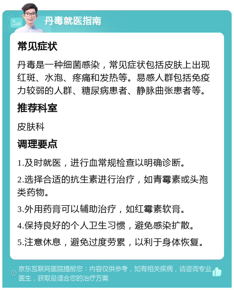 丹毒就医指南 常见症状 丹毒是一种细菌感染，常见症状包括皮肤上出现红斑、水泡、疼痛和发热等。易感人群包括免疫力较弱的人群、糖尿病患者、静脉曲张患者等。 推荐科室 皮肤科 调理要点 1.及时就医，进行血常规检查以明确诊断。 2.选择合适的抗生素进行治疗，如青霉素或头孢类药物。 3.外用药膏可以辅助治疗，如红霉素软膏。 4.保持良好的个人卫生习惯，避免感染扩散。 5.注意休息，避免过度劳累，以利于身体恢复。