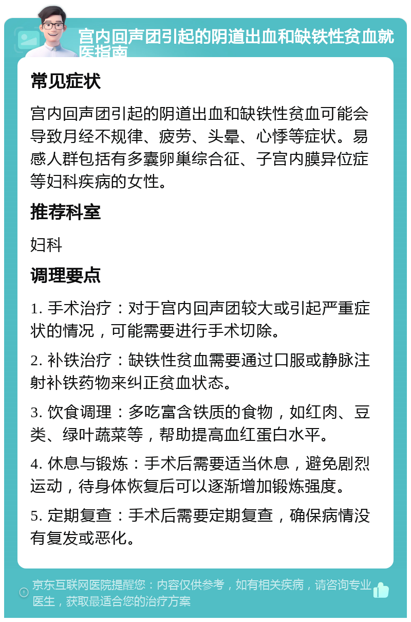 宫内回声团引起的阴道出血和缺铁性贫血就医指南 常见症状 宫内回声团引起的阴道出血和缺铁性贫血可能会导致月经不规律、疲劳、头晕、心悸等症状。易感人群包括有多囊卵巢综合征、子宫内膜异位症等妇科疾病的女性。 推荐科室 妇科 调理要点 1. 手术治疗：对于宫内回声团较大或引起严重症状的情况，可能需要进行手术切除。 2. 补铁治疗：缺铁性贫血需要通过口服或静脉注射补铁药物来纠正贫血状态。 3. 饮食调理：多吃富含铁质的食物，如红肉、豆类、绿叶蔬菜等，帮助提高血红蛋白水平。 4. 休息与锻炼：手术后需要适当休息，避免剧烈运动，待身体恢复后可以逐渐增加锻炼强度。 5. 定期复查：手术后需要定期复查，确保病情没有复发或恶化。