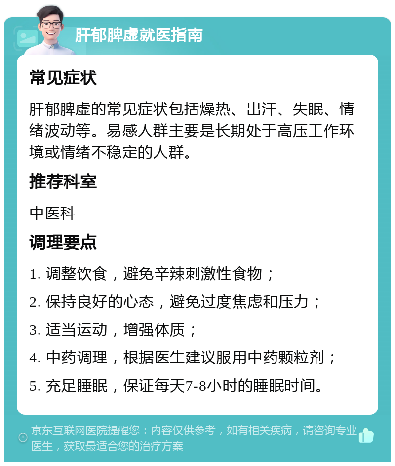 肝郁脾虚就医指南 常见症状 肝郁脾虚的常见症状包括燥热、出汗、失眠、情绪波动等。易感人群主要是长期处于高压工作环境或情绪不稳定的人群。 推荐科室 中医科 调理要点 1. 调整饮食，避免辛辣刺激性食物； 2. 保持良好的心态，避免过度焦虑和压力； 3. 适当运动，增强体质； 4. 中药调理，根据医生建议服用中药颗粒剂； 5. 充足睡眠，保证每天7-8小时的睡眠时间。