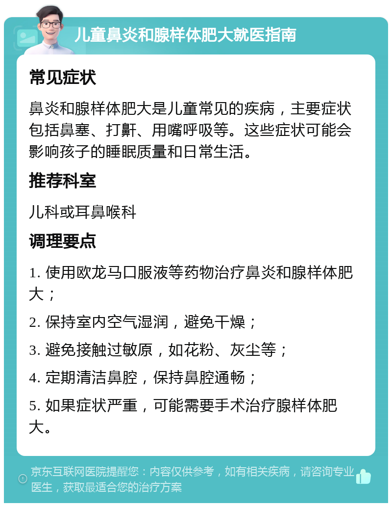 儿童鼻炎和腺样体肥大就医指南 常见症状 鼻炎和腺样体肥大是儿童常见的疾病，主要症状包括鼻塞、打鼾、用嘴呼吸等。这些症状可能会影响孩子的睡眠质量和日常生活。 推荐科室 儿科或耳鼻喉科 调理要点 1. 使用欧龙马口服液等药物治疗鼻炎和腺样体肥大； 2. 保持室内空气湿润，避免干燥； 3. 避免接触过敏原，如花粉、灰尘等； 4. 定期清洁鼻腔，保持鼻腔通畅； 5. 如果症状严重，可能需要手术治疗腺样体肥大。