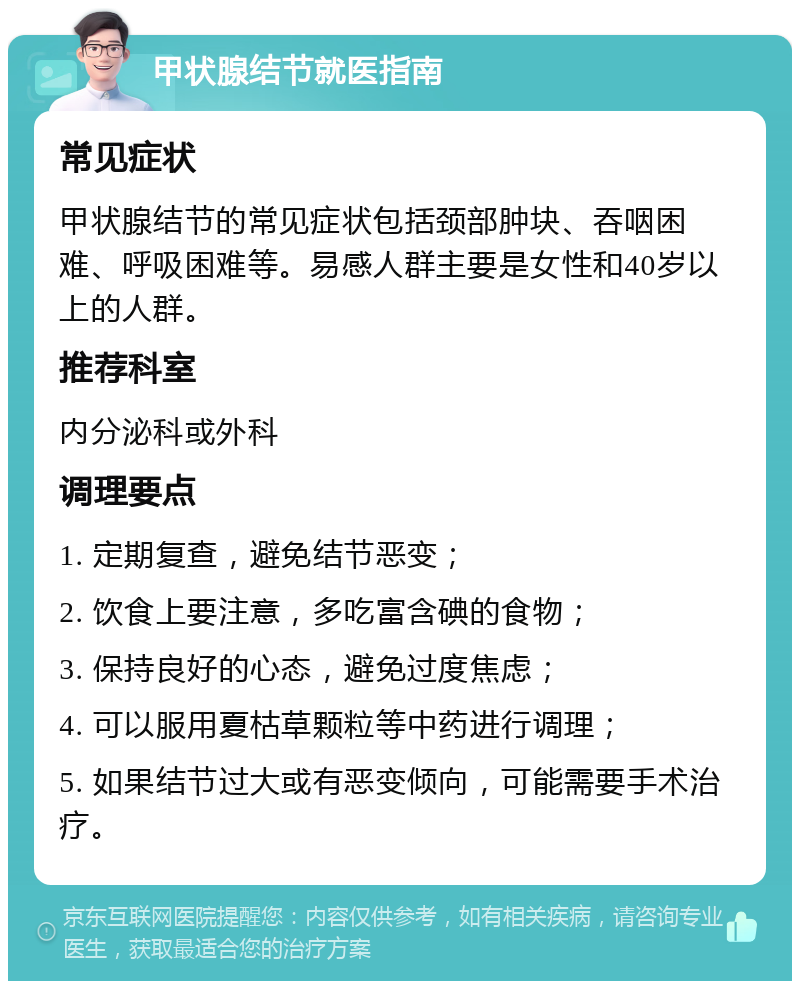 甲状腺结节就医指南 常见症状 甲状腺结节的常见症状包括颈部肿块、吞咽困难、呼吸困难等。易感人群主要是女性和40岁以上的人群。 推荐科室 内分泌科或外科 调理要点 1. 定期复查，避免结节恶变； 2. 饮食上要注意，多吃富含碘的食物； 3. 保持良好的心态，避免过度焦虑； 4. 可以服用夏枯草颗粒等中药进行调理； 5. 如果结节过大或有恶变倾向，可能需要手术治疗。