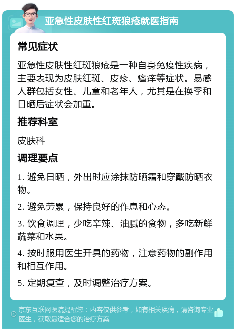 亚急性皮肤性红斑狼疮就医指南 常见症状 亚急性皮肤性红斑狼疮是一种自身免疫性疾病，主要表现为皮肤红斑、皮疹、瘙痒等症状。易感人群包括女性、儿童和老年人，尤其是在换季和日晒后症状会加重。 推荐科室 皮肤科 调理要点 1. 避免日晒，外出时应涂抹防晒霜和穿戴防晒衣物。 2. 避免劳累，保持良好的作息和心态。 3. 饮食调理，少吃辛辣、油腻的食物，多吃新鲜蔬菜和水果。 4. 按时服用医生开具的药物，注意药物的副作用和相互作用。 5. 定期复查，及时调整治疗方案。