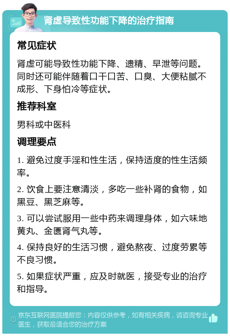 肾虚导致性功能下降的治疗指南 常见症状 肾虚可能导致性功能下降、遗精、早泄等问题。同时还可能伴随着口干口苦、口臭、大便粘腻不成形、下身怕冷等症状。 推荐科室 男科或中医科 调理要点 1. 避免过度手淫和性生活，保持适度的性生活频率。 2. 饮食上要注意清淡，多吃一些补肾的食物，如黑豆、黑芝麻等。 3. 可以尝试服用一些中药来调理身体，如六味地黄丸、金匮肾气丸等。 4. 保持良好的生活习惯，避免熬夜、过度劳累等不良习惯。 5. 如果症状严重，应及时就医，接受专业的治疗和指导。