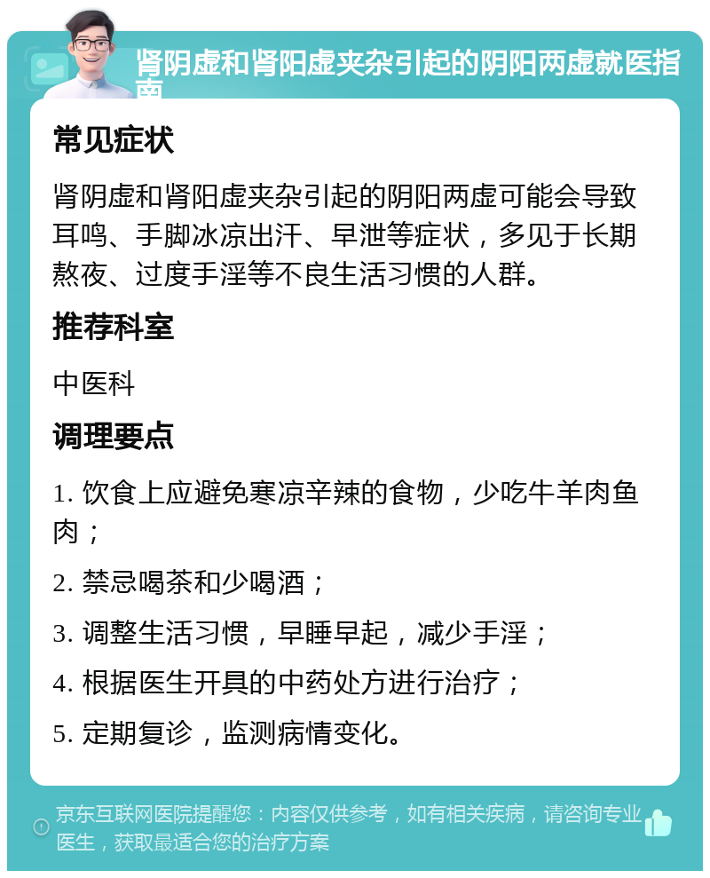 肾阴虚和肾阳虚夹杂引起的阴阳两虚就医指南 常见症状 肾阴虚和肾阳虚夹杂引起的阴阳两虚可能会导致耳鸣、手脚冰凉出汗、早泄等症状，多见于长期熬夜、过度手淫等不良生活习惯的人群。 推荐科室 中医科 调理要点 1. 饮食上应避免寒凉辛辣的食物，少吃牛羊肉鱼肉； 2. 禁忌喝茶和少喝酒； 3. 调整生活习惯，早睡早起，减少手淫； 4. 根据医生开具的中药处方进行治疗； 5. 定期复诊，监测病情变化。