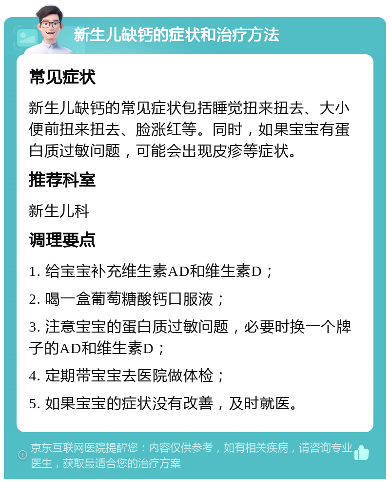 新生儿缺钙的症状和治疗方法 常见症状 新生儿缺钙的常见症状包括睡觉扭来扭去、大小便前扭来扭去、脸涨红等。同时，如果宝宝有蛋白质过敏问题，可能会出现皮疹等症状。 推荐科室 新生儿科 调理要点 1. 给宝宝补充维生素AD和维生素D； 2. 喝一盒葡萄糖酸钙口服液； 3. 注意宝宝的蛋白质过敏问题，必要时换一个牌子的AD和维生素D； 4. 定期带宝宝去医院做体检； 5. 如果宝宝的症状没有改善，及时就医。