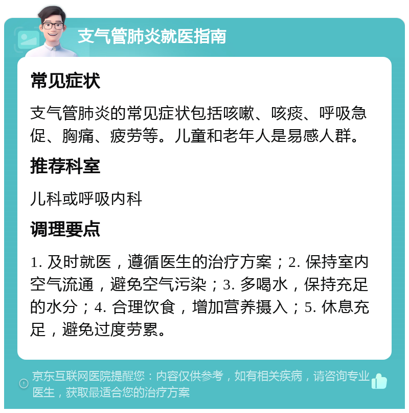 支气管肺炎就医指南 常见症状 支气管肺炎的常见症状包括咳嗽、咳痰、呼吸急促、胸痛、疲劳等。儿童和老年人是易感人群。 推荐科室 儿科或呼吸内科 调理要点 1. 及时就医，遵循医生的治疗方案；2. 保持室内空气流通，避免空气污染；3. 多喝水，保持充足的水分；4. 合理饮食，增加营养摄入；5. 休息充足，避免过度劳累。