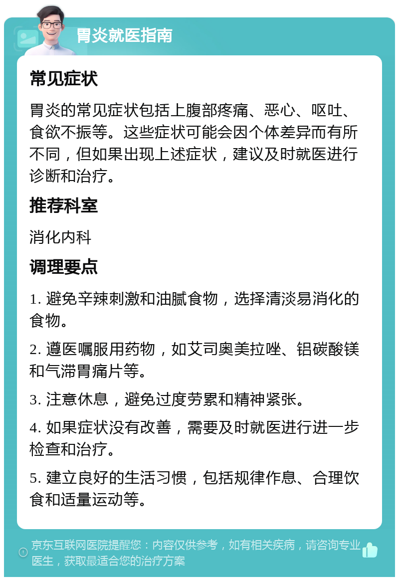 胃炎就医指南 常见症状 胃炎的常见症状包括上腹部疼痛、恶心、呕吐、食欲不振等。这些症状可能会因个体差异而有所不同，但如果出现上述症状，建议及时就医进行诊断和治疗。 推荐科室 消化内科 调理要点 1. 避免辛辣刺激和油腻食物，选择清淡易消化的食物。 2. 遵医嘱服用药物，如艾司奥美拉唑、铝碳酸镁和气滞胃痛片等。 3. 注意休息，避免过度劳累和精神紧张。 4. 如果症状没有改善，需要及时就医进行进一步检查和治疗。 5. 建立良好的生活习惯，包括规律作息、合理饮食和适量运动等。