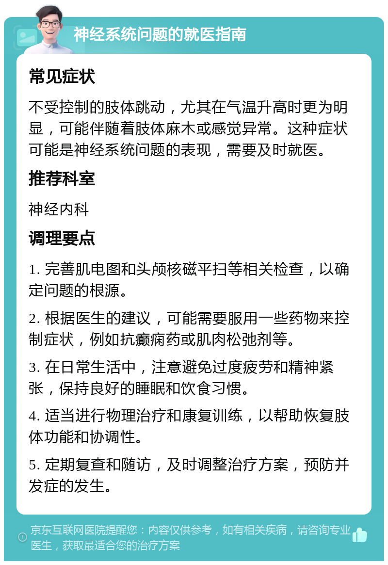 神经系统问题的就医指南 常见症状 不受控制的肢体跳动，尤其在气温升高时更为明显，可能伴随着肢体麻木或感觉异常。这种症状可能是神经系统问题的表现，需要及时就医。 推荐科室 神经内科 调理要点 1. 完善肌电图和头颅核磁平扫等相关检查，以确定问题的根源。 2. 根据医生的建议，可能需要服用一些药物来控制症状，例如抗癫痫药或肌肉松弛剂等。 3. 在日常生活中，注意避免过度疲劳和精神紧张，保持良好的睡眠和饮食习惯。 4. 适当进行物理治疗和康复训练，以帮助恢复肢体功能和协调性。 5. 定期复查和随访，及时调整治疗方案，预防并发症的发生。