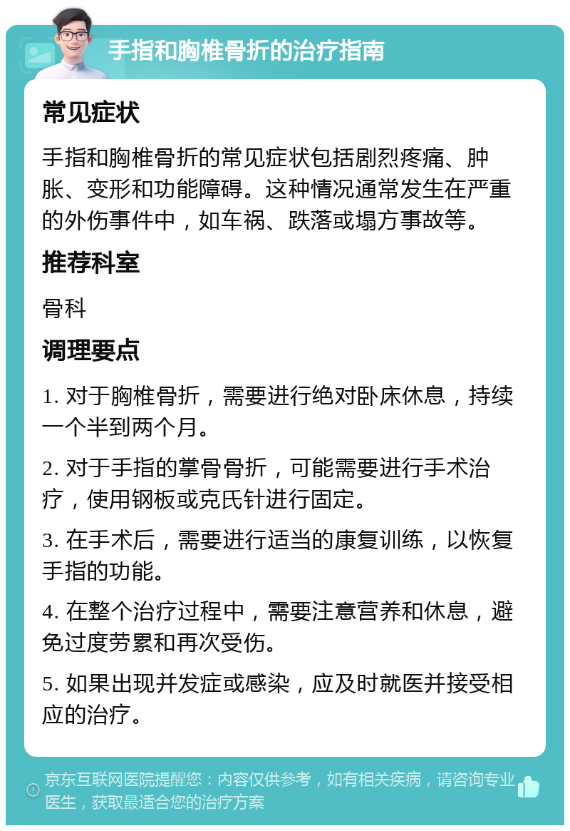 手指和胸椎骨折的治疗指南 常见症状 手指和胸椎骨折的常见症状包括剧烈疼痛、肿胀、变形和功能障碍。这种情况通常发生在严重的外伤事件中，如车祸、跌落或塌方事故等。 推荐科室 骨科 调理要点 1. 对于胸椎骨折，需要进行绝对卧床休息，持续一个半到两个月。 2. 对于手指的掌骨骨折，可能需要进行手术治疗，使用钢板或克氏针进行固定。 3. 在手术后，需要进行适当的康复训练，以恢复手指的功能。 4. 在整个治疗过程中，需要注意营养和休息，避免过度劳累和再次受伤。 5. 如果出现并发症或感染，应及时就医并接受相应的治疗。