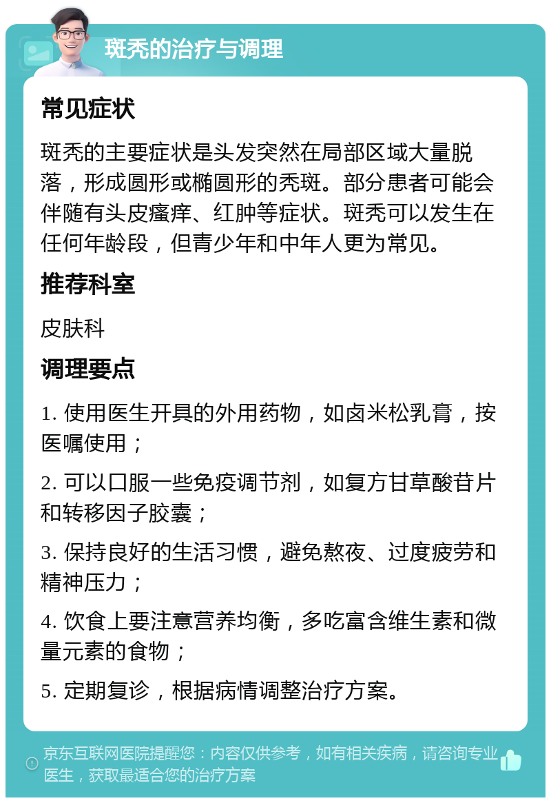 斑秃的治疗与调理 常见症状 斑秃的主要症状是头发突然在局部区域大量脱落，形成圆形或椭圆形的秃斑。部分患者可能会伴随有头皮瘙痒、红肿等症状。斑秃可以发生在任何年龄段，但青少年和中年人更为常见。 推荐科室 皮肤科 调理要点 1. 使用医生开具的外用药物，如卤米松乳膏，按医嘱使用； 2. 可以口服一些免疫调节剂，如复方甘草酸苷片和转移因子胶囊； 3. 保持良好的生活习惯，避免熬夜、过度疲劳和精神压力； 4. 饮食上要注意营养均衡，多吃富含维生素和微量元素的食物； 5. 定期复诊，根据病情调整治疗方案。