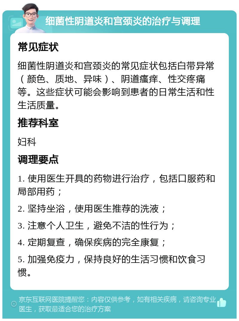 细菌性阴道炎和宫颈炎的治疗与调理 常见症状 细菌性阴道炎和宫颈炎的常见症状包括白带异常（颜色、质地、异味）、阴道瘙痒、性交疼痛等。这些症状可能会影响到患者的日常生活和性生活质量。 推荐科室 妇科 调理要点 1. 使用医生开具的药物进行治疗，包括口服药和局部用药； 2. 坚持坐浴，使用医生推荐的洗液； 3. 注意个人卫生，避免不洁的性行为； 4. 定期复查，确保疾病的完全康复； 5. 加强免疫力，保持良好的生活习惯和饮食习惯。